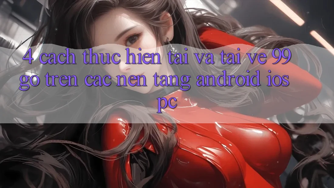 4. Cách thực hiện Tải Và Tải về 99go Trên Các Nền Tảng (Android/iOS/PC) 4. Cách thực hiện Tải Và Tải về 99go Trên Các Nền Tảng (Android/iOS/PC)