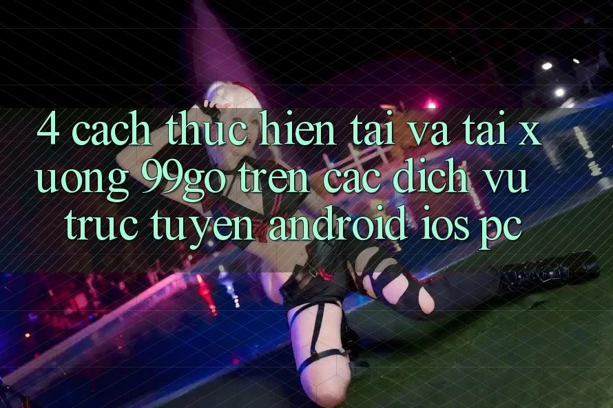 4. Cách thực hiện Tải Và Tải xuống 99go Trên Các Dịch vụ trực tuyến (Android/iOS/PC) 4. Cách thực hiện Tải Và Tải xuống 99go Trên Các Dịch vụ trực tuyến (Android/iOS/PC)