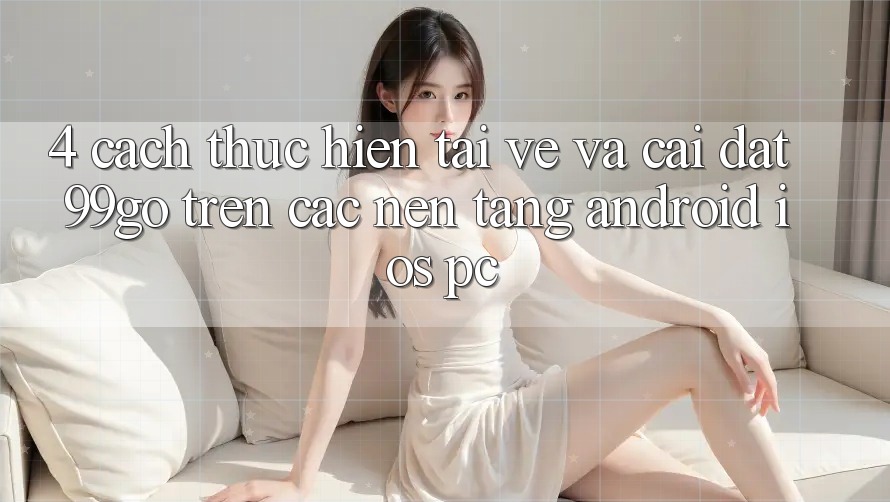 4. Cách thực hiện Tải về Và Cài Đặt 99go Trên Các Nền Tảng (Android/iOS/PC) 4. Cách thực hiện Tải về Và Cài Đặt 99go Trên Các Nền Tảng (Android/iOS/PC)