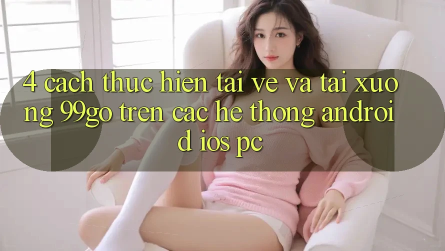 4. Cách thực hiện Tải về Và Tải xuống 99go Trên Các Hệ thống (Android/iOS/PC) 4. Cách thực hiện Tải về Và Tải xuống 99go Trên Các Hệ thống (Android/iOS/PC)