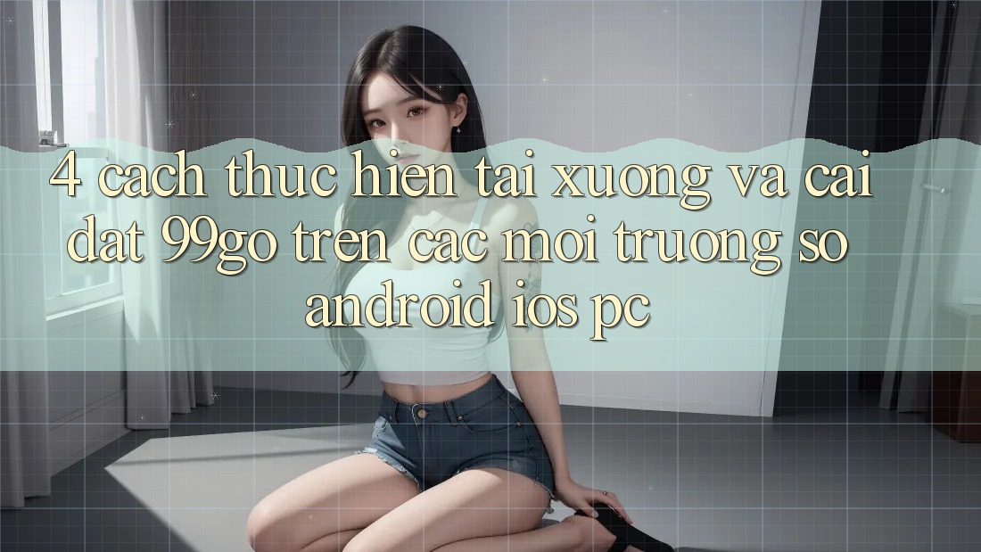 4. Cách thực hiện Tải xuống Và Cài Đặt 99go Trên Các Môi trường số (Android/iOS/PC) 4. Cách thực hiện Tải xuống Và Cài Đặt 99go Trên Các Môi trường số (Android/iOS/PC)