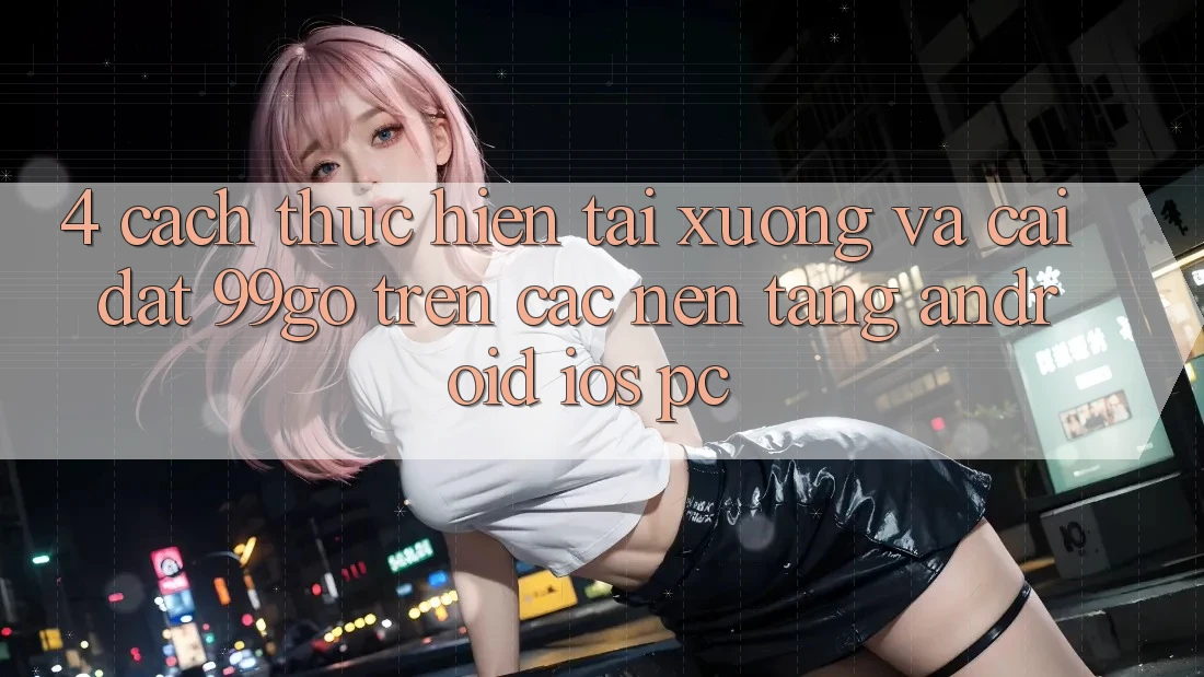 4. Cách thực hiện Tải xuống Và Cài Đặt 99go Trên Các Nền Tảng (Android/iOS/PC) 4. Cách thực hiện Tải xuống Và Cài Đặt 99go Trên Các Nền Tảng (Android/iOS/PC)