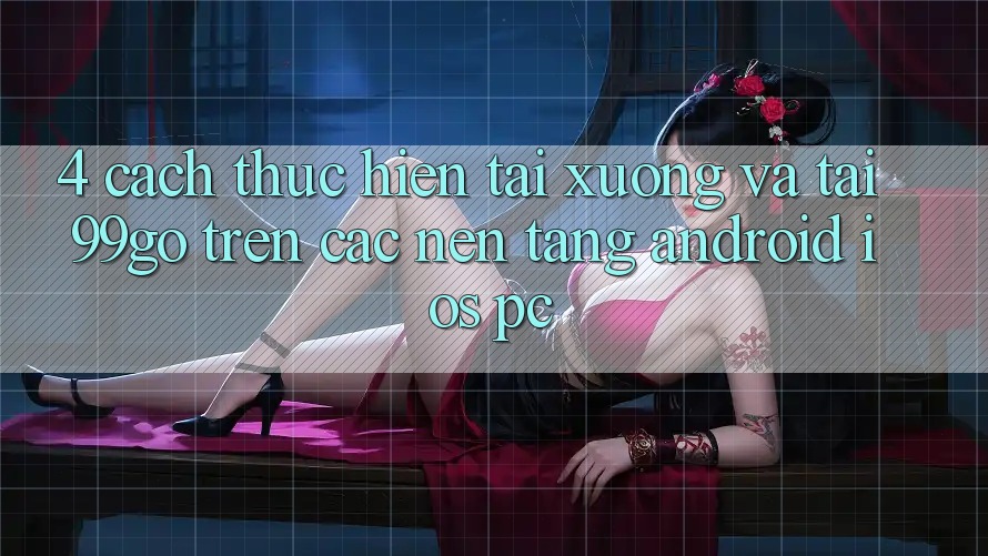 4. Cách thực hiện Tải xuống Và Tải 99go Trên Các Nền Tảng (Android/iOS/PC) 4. Cách thực hiện Tải xuống Và Tải 99go Trên Các Nền Tảng (Android/iOS/PC)