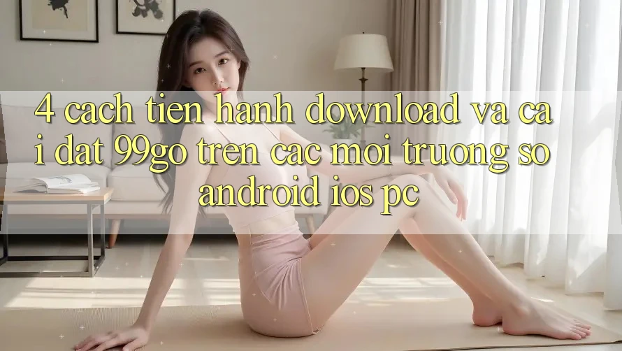 4. Cách tiến hành Download Và Cài Đặt 99go Trên Các Môi trường số (Android/iOS/PC)