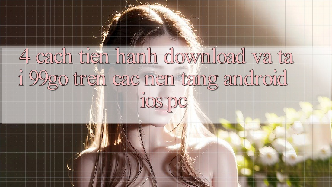 4. Cách tiến hành Download Và Tải 99go Trên Các Nền Tảng (Android/iOS/PC) 4. Cách tiến hành Download Và Tải 99go Trên Các Nền Tảng (Android/iOS/PC)