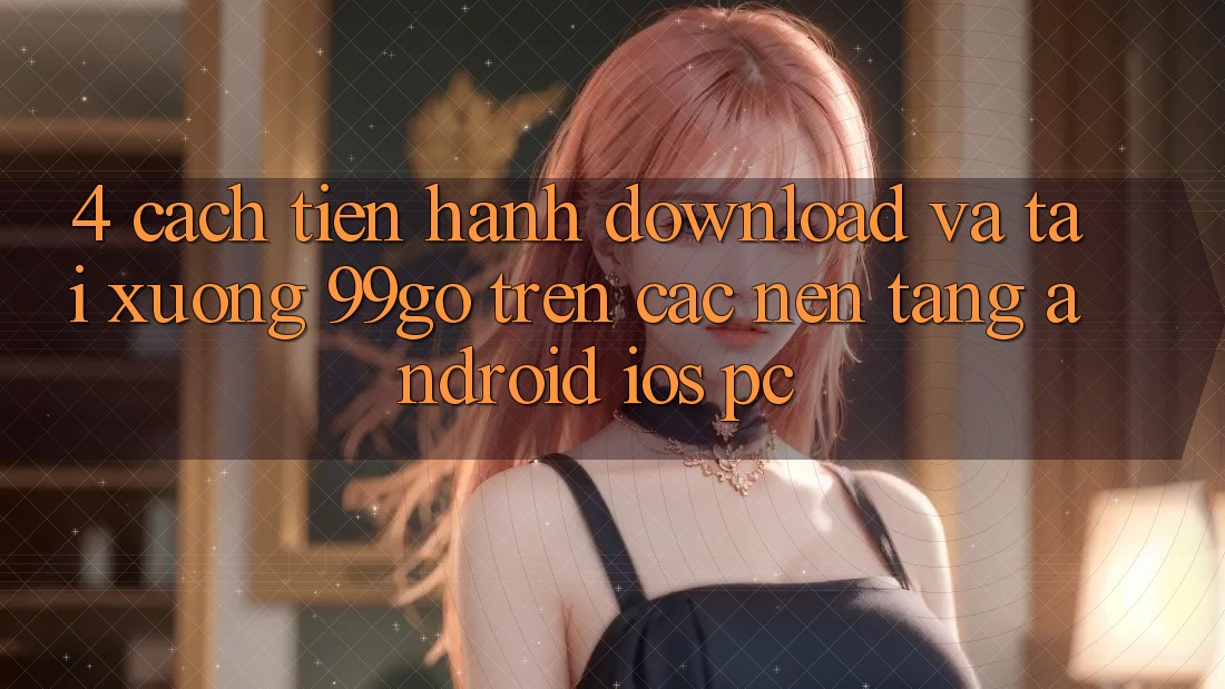 4. Cách tiến hành Download Và Tải xuống 99go Trên Các Nền Tảng (Android/iOS/PC) 4. Cách tiến hành Download Và Tải xuống 99go Trên Các Nền Tảng (Android/iOS/PC)
