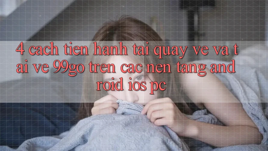 4. Cách tiến hành Tải quay về Và Tải về 99go Trên Các Nền Tảng (Android/iOS/PC) 4. Cách tiến hành Tải quay về Và Tải về 99go Trên Các Nền Tảng (Android/iOS/PC)