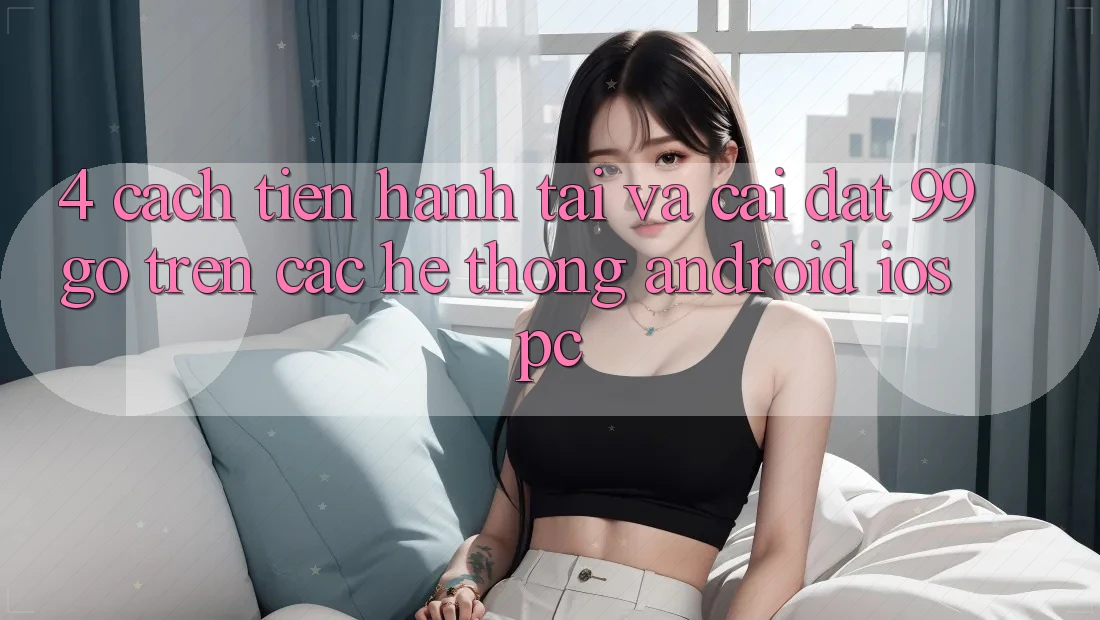 4. Cách tiến hành Tải Và Cài Đặt 99go Trên Các Hệ thống (Android/iOS/PC) 4. Cách tiến hành Tải Và Cài Đặt 99go Trên Các Hệ thống (Android/iOS/PC)