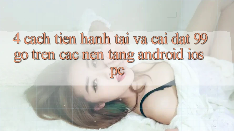 4. Cách tiến hành Tải Và Cài Đặt 99go Trên Các Nền Tảng (Android/iOS/PC) 4. Cách tiến hành Tải Và Cài Đặt 99go Trên Các Nền Tảng (Android/iOS/PC)