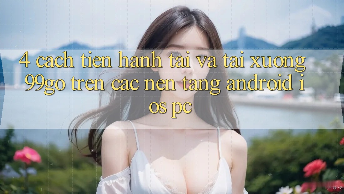 4. Cách tiến hành Tải Và Tải xuống 99go Trên Các Nền Tảng (Android/iOS/PC) 4. Cách tiến hành Tải Và Tải xuống 99go Trên Các Nền Tảng (Android/iOS/PC)