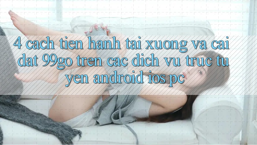 4. Cách tiến hành Tải xuống Và Cài Đặt 99go Trên Các Dịch vụ trực tuyến (Android/iOS/PC)