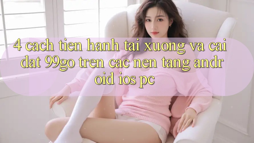 4. Cách tiến hành Tải xuống Và Cài Đặt 99go Trên Các Nền Tảng (Android/iOS/PC) 4. Cách tiến hành Tải xuống Và Cài Đặt 99go Trên Các Nền Tảng (Android/iOS/PC)