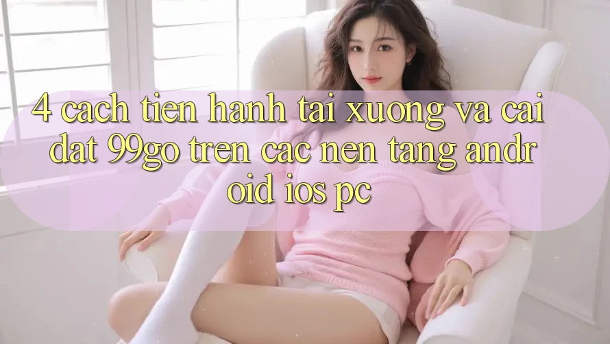 4. Cách tiến hành Tải xuống Và Cài Đặt 99go Trên Các Nền Tảng (Android/iOS/PC) 4. Cách tiến hành Tải xuống Và Cài Đặt 99go Trên Các Nền Tảng (Android/iOS/PC)