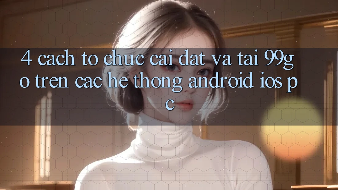 4. Cách tổ chức Cài đặt Và Tải 99go Trên Các Hệ thống (Android/iOS/PC)