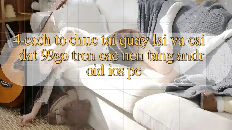 4. Cách tổ chức Tải quay lại Và Cài Đặt 99go Trên Các Nền Tảng (Android/iOS/PC) 4. Cách tổ chức Tải quay lại Và Cài Đặt 99go Trên Các Nền Tảng (Android/iOS/PC)