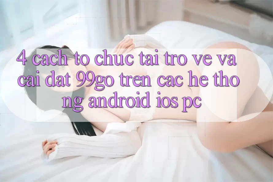 4. Cách tổ chức Tải trở về Và Cài Đặt 99go Trên Các Hệ thống (Android/iOS/PC)