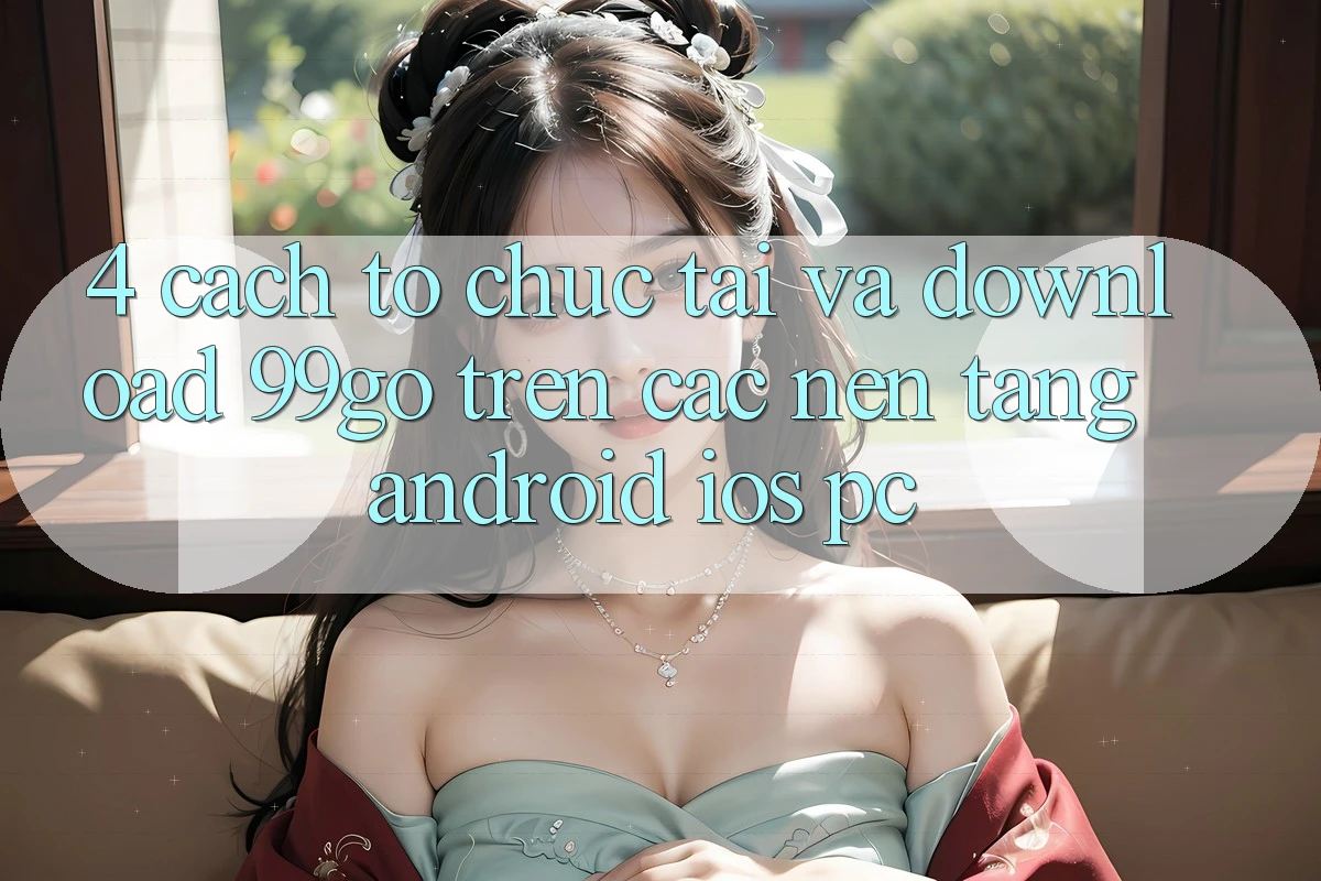 4. Cách tổ chức Tải Và Download 99go Trên Các Nền Tảng (Android/iOS/PC)