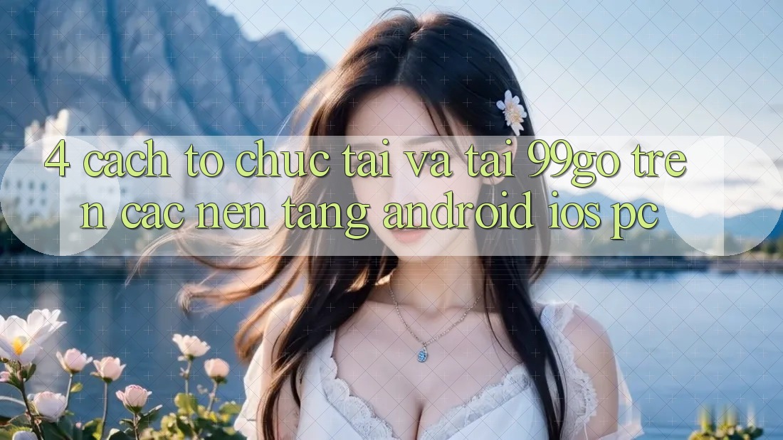 4. Cách tổ chức Tải Và Tải 99go Trên Các Nền Tảng (Android/iOS/PC) 4. Cách tổ chức Tải Và Tải 99go Trên Các Nền Tảng (Android/iOS/PC)