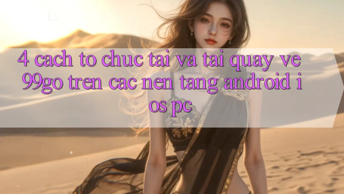 4. Cách tổ chức Tải Và Tải quay về 99go Trên Các Nền Tảng (Android/iOS/PC) 4. Cách tổ chức Tải Và Tải quay về 99go Trên Các Nền Tảng (Android/iOS/PC)