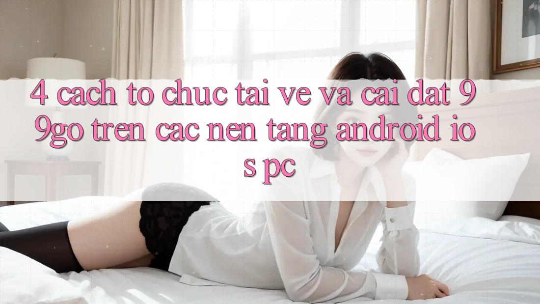 4. Cách tổ chức Tải về Và Cài Đặt 99go Trên Các Nền Tảng (Android/iOS/PC)