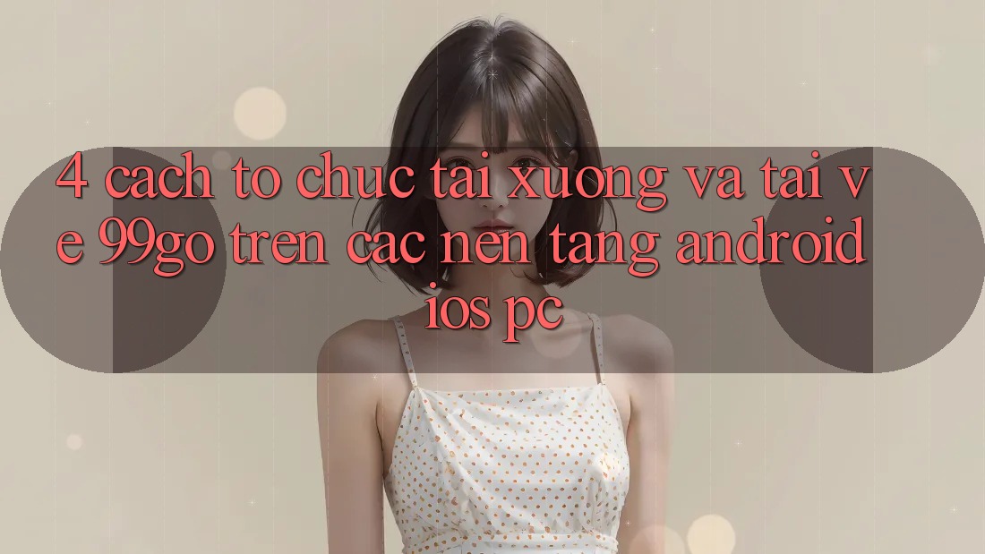 4. Cách tổ chức Tải xuống Và Tải về 99go Trên Các Nền tảng (Android/iOS/PC) 4. Cách tổ chức Tải xuống Và Tải về 99go Trên Các Nền tảng (Android/iOS/PC)