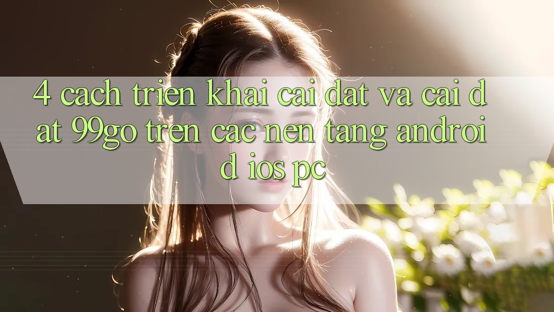 4. Cách triển khai Cài đặt Và Cài Đặt 99go Trên Các Nền Tảng (Android/iOS/PC) 4. Cách triển khai Cài đặt Và Cài Đặt 99go Trên Các Nền Tảng (Android/iOS/PC)