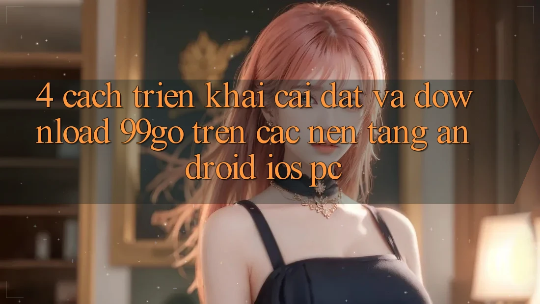 4. Cách triển khai Cài đặt Và Download 99go Trên Các Nền tảng (Android/iOS/PC)