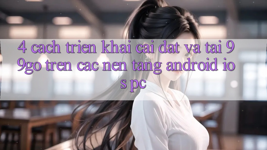 4. Cách triển khai Cài đặt Và Tải 99go Trên Các Nền Tảng (Android/iOS/PC) 4. Cách triển khai Cài đặt Và Tải 99go Trên Các Nền Tảng (Android/iOS/PC)