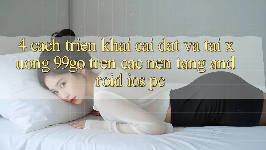 4. Cách triển khai Cài đặt Và Tải xuống 99go Trên Các Nền Tảng (Android/iOS/PC) 4. Cách triển khai Cài đặt Và Tải xuống 99go Trên Các Nền Tảng (Android/iOS/PC)