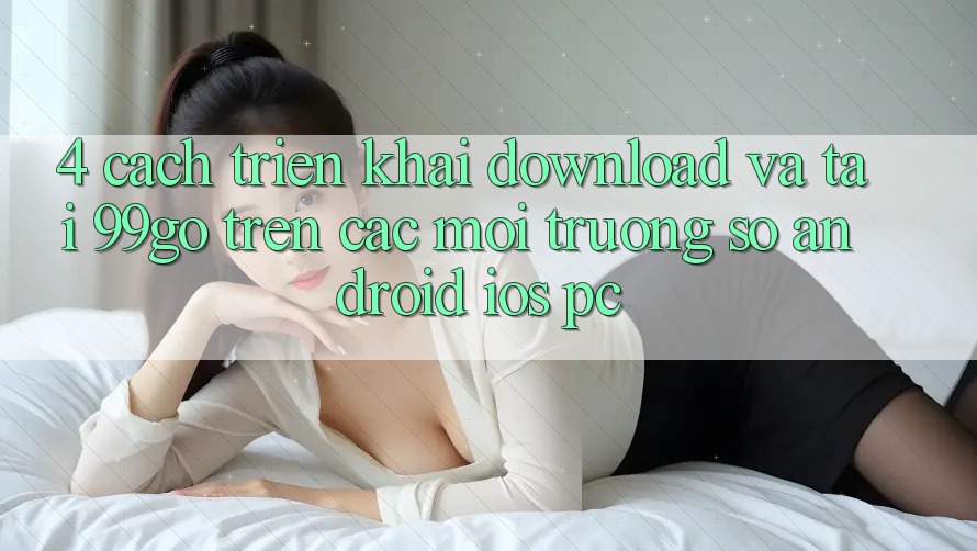 4. Cách triển khai Download Và Tải 99go Trên Các Môi trường số (Android/iOS/PC) 4. Cách triển khai Download Và Tải 99go Trên Các Môi trường số (Android/iOS/PC)