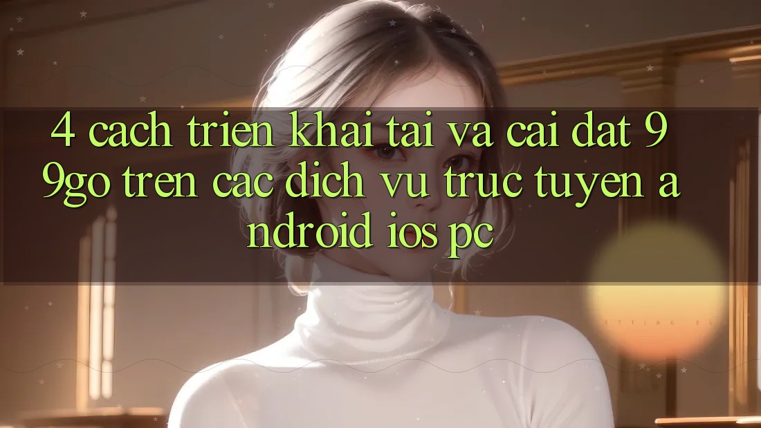 4. Cách triển khai Tải Và Cài Đặt 99go Trên Các Dịch vụ trực tuyến (Android/iOS/PC) 4. Cách triển khai Tải Và Cài Đặt 99go Trên Các Dịch vụ trực tuyến (Android/iOS/PC)