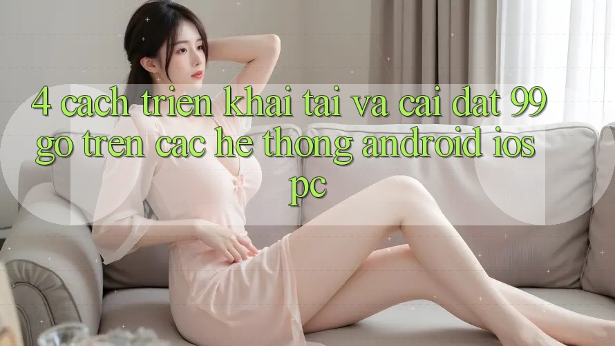 4. Cách triển khai Tải Và Cài Đặt 99go Trên Các Hệ thống (Android/iOS/PC) 4. Cách triển khai Tải Và Cài Đặt 99go Trên Các Hệ thống (Android/iOS/PC)