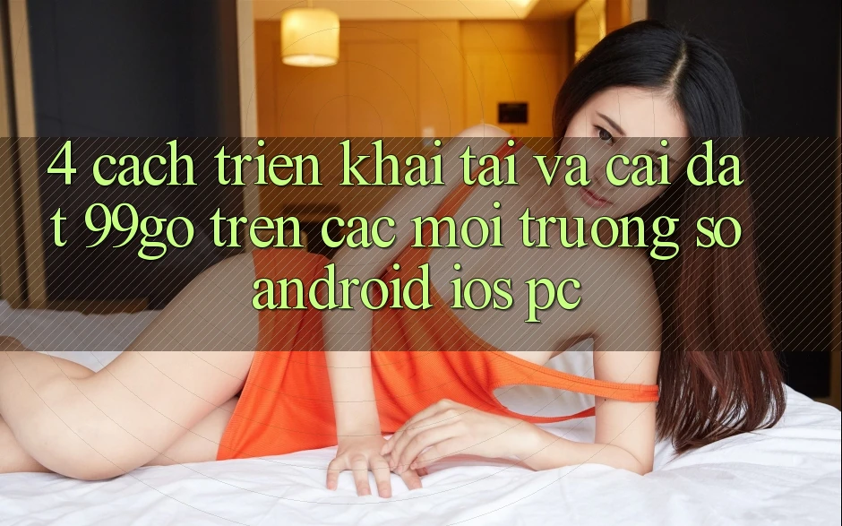 4. Cách triển khai Tải Và Cài Đặt 99go Trên Các Môi trường số (Android/iOS/PC) 4. Cách triển khai Tải Và Cài Đặt 99go Trên Các Môi trường số (Android/iOS/PC)