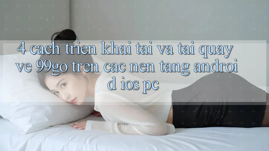 4. Cách triển khai Tải Và Tải quay về 99go Trên Các Nền Tảng (Android/iOS/PC) 4. Cách triển khai Tải Và Tải quay về 99go Trên Các Nền Tảng (Android/iOS/PC)