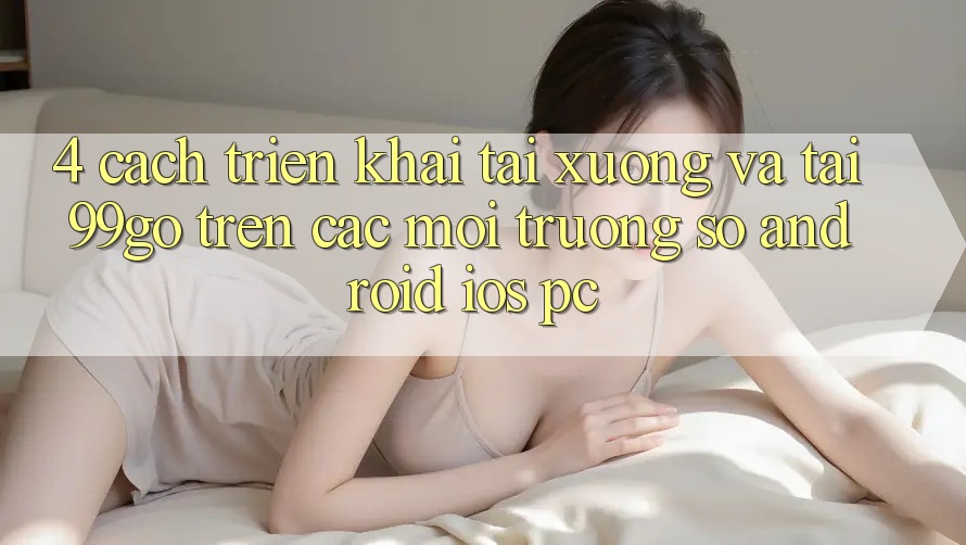 4. Cách triển khai Tải xuống Và Tải 99go Trên Các Môi trường số (Android/iOS/PC)