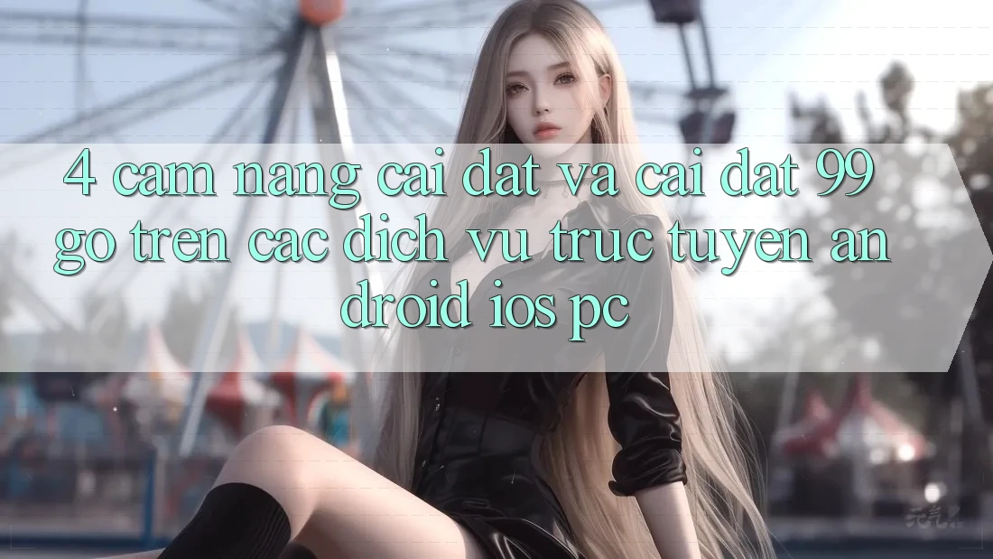 4. Cẩm nang Cài đặt Và Cài Đặt 99go Trên Các Dịch vụ trực tuyến (Android/iOS/PC) 4. Cẩm nang Cài đặt Và Cài Đặt 99go Trên Các Dịch vụ trực tuyến (Android/iOS/PC)