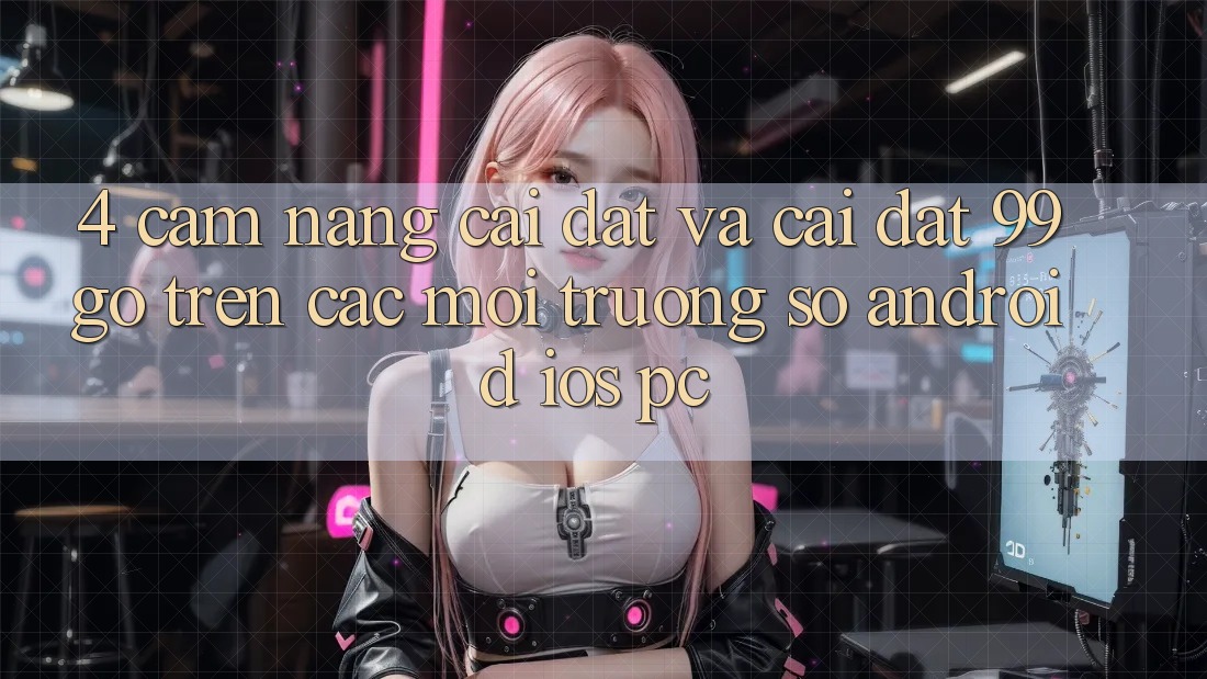 4. Cẩm nang Cài đặt Và Cài Đặt 99go Trên Các Môi trường số (Android/iOS/PC) 4. Cẩm nang Cài đặt Và Cài Đặt 99go Trên Các Môi trường số (Android/iOS/PC)