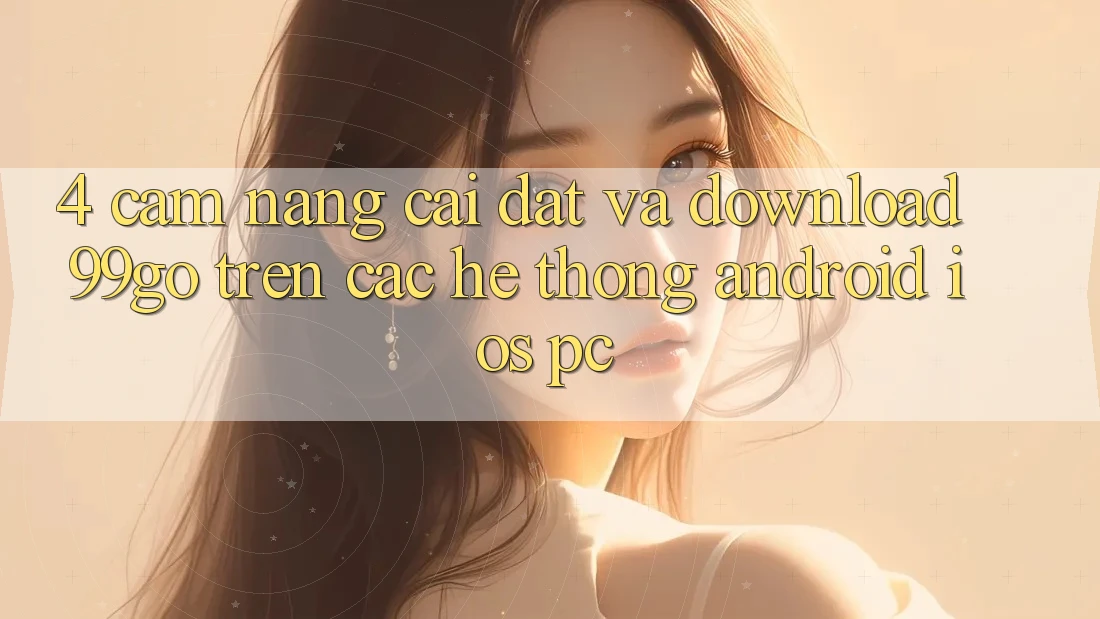 4. Cẩm nang Cài đặt Và Download 99go Trên Các Hệ thống (Android/iOS/PC)
