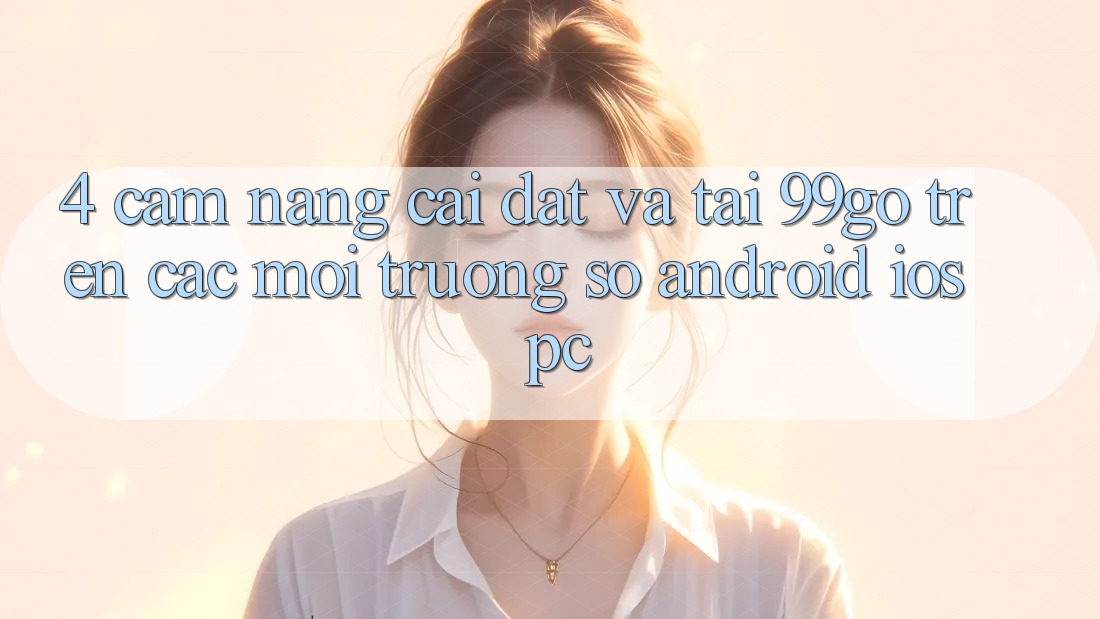 4. Cẩm nang Cài đặt Và Tải 99go Trên Các Môi trường số (Android/iOS/PC) 4. Cẩm nang Cài đặt Và Tải 99go Trên Các Môi trường số (Android/iOS/PC)