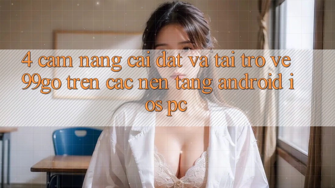 4. Cẩm nang Cài đặt Và Tải trở về 99go Trên Các Nền Tảng (Android/iOS/PC) 4. Cẩm nang Cài đặt Và Tải trở về 99go Trên Các Nền Tảng (Android/iOS/PC)