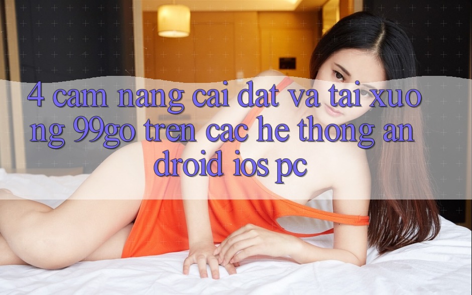 4. Cẩm nang Cài đặt Và Tải xuống 99go Trên Các Hệ thống (Android/iOS/PC) 4. Cẩm nang Cài đặt Và Tải xuống 99go Trên Các Hệ thống (Android/iOS/PC)
