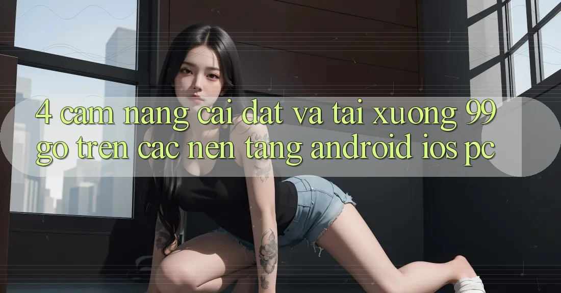 4. Cẩm nang Cài đặt Và Tải xuống 99go Trên Các Nền Tảng (Android/iOS/PC) 4. Cẩm nang Cài đặt Và Tải xuống 99go Trên Các Nền Tảng (Android/iOS/PC)