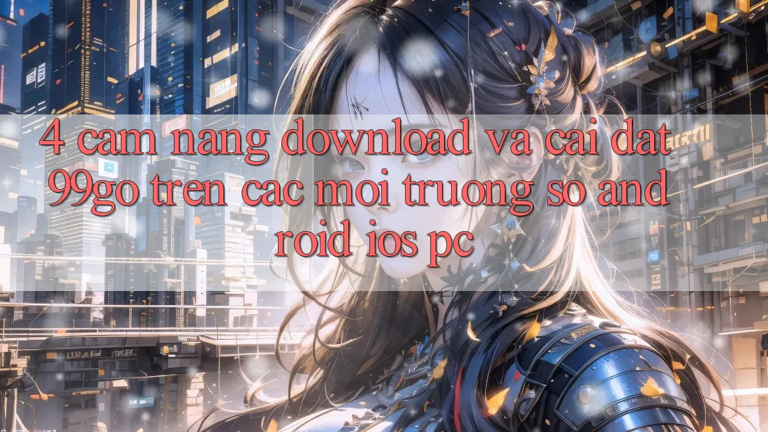 4. Cẩm nang Download Và Cài Đặt 99go Trên Các Môi trường số (Android/iOS/PC) 4. Cẩm nang Download Và Cài Đặt 99go Trên Các Môi trường số (Android/iOS/PC)