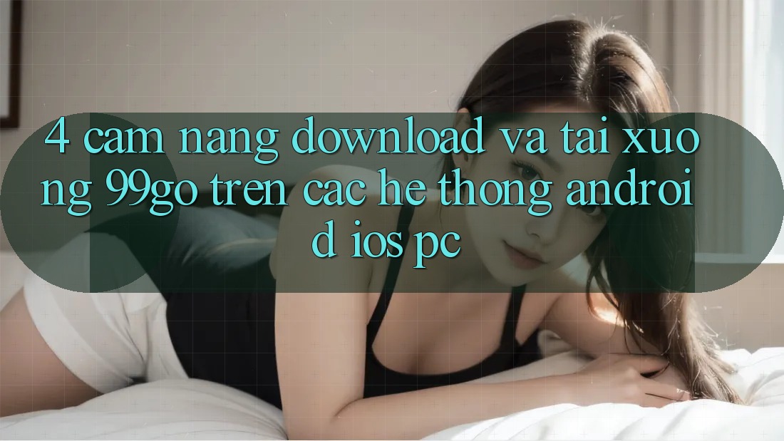 4. Cẩm nang Download Và Tải xuống 99go Trên Các Hệ thống (Android/iOS/PC)