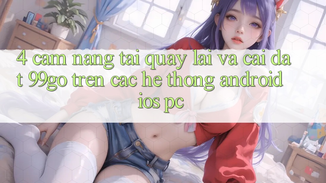 4. Cẩm nang Tải quay lại Và Cài Đặt 99go Trên Các Hệ thống (Android/iOS/PC) 4. Cẩm nang Tải quay lại Và Cài Đặt 99go Trên Các Hệ thống (Android/iOS/PC)
