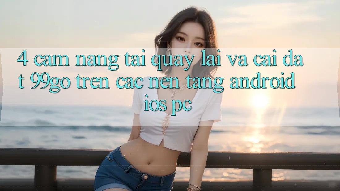 4. Cẩm nang Tải quay lại Và Cài Đặt 99go Trên Các Nền Tảng (Android/iOS/PC)