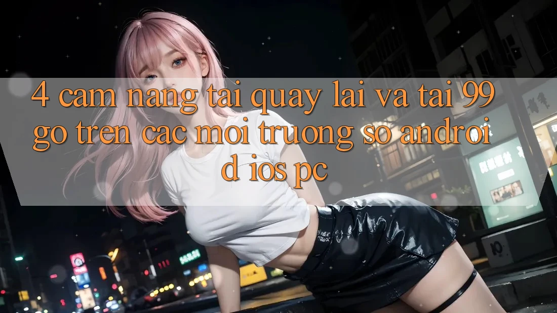 4. Cẩm nang Tải quay lại Và Tải 99go Trên Các Môi trường số (Android/iOS/PC) 4. Cẩm nang Tải quay lại Và Tải 99go Trên Các Môi trường số (Android/iOS/PC)
