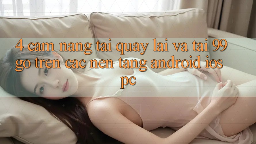 4. Cẩm nang Tải quay lại Và Tải 99go Trên Các Nền tảng (Android/iOS/PC) 4. Cẩm nang Tải quay lại Và Tải 99go Trên Các Nền tảng (Android/iOS/PC)