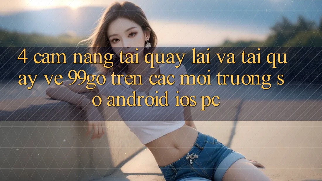 4. Cẩm nang Tải quay lại Và Tải quay về 99go Trên Các Môi trường số (Android/iOS/PC) 4. Cẩm nang Tải quay lại Và Tải quay về 99go Trên Các Môi trường số (Android/iOS/PC)