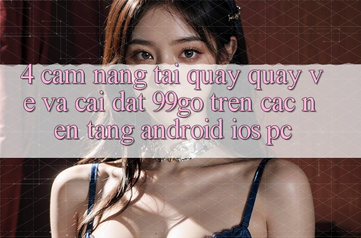 4. Cẩm nang Tải quay quay về Và Cài Đặt 99go Trên Các Nền Tảng (Android/iOS/PC) 4. Cẩm nang Tải quay quay về Và Cài Đặt 99go Trên Các Nền Tảng (Android/iOS/PC)